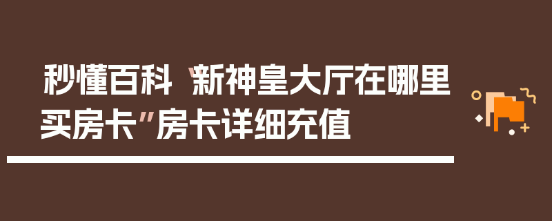 秒懂百科“新神皇大厅在哪里买房卡”房卡详细充值