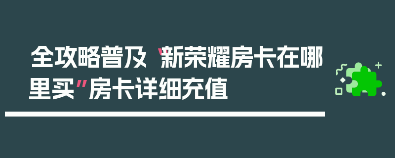 全攻略普及“新荣耀房卡在哪里买”房卡详细充值